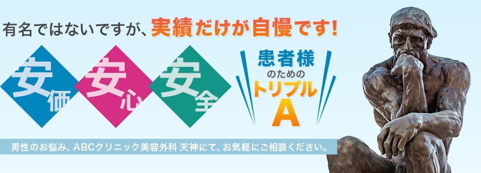 有名ではないですが、実績だけが自慢です！　安価・安心・安全、患者様のためのトリプルA　男性のお悩み、ABCクリニック美容外科天神にて、お気軽にご相談ください。